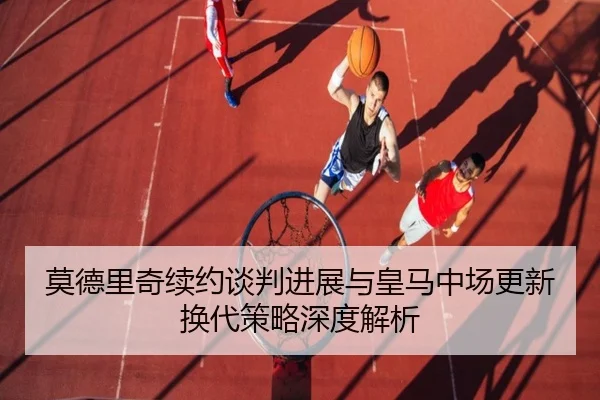 莫德里奇续约谈判进展与皇马中场更新换代策略深度解析