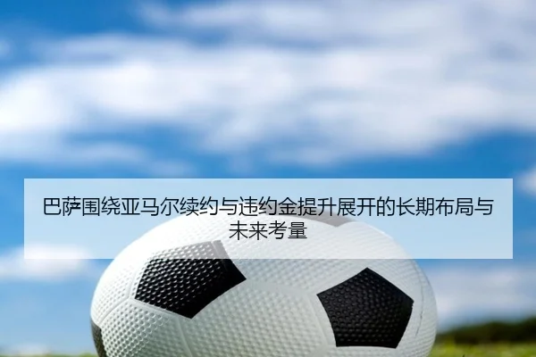 巴萨围绕亚马尔续约与违约金提升展开的长期布局与未来考量