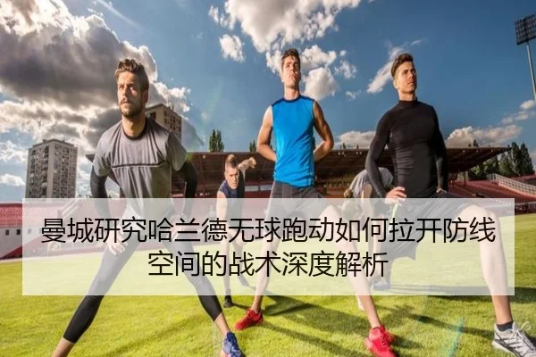 曼城研究哈兰德无球跑动如何拉开防线空间的战术深度解析